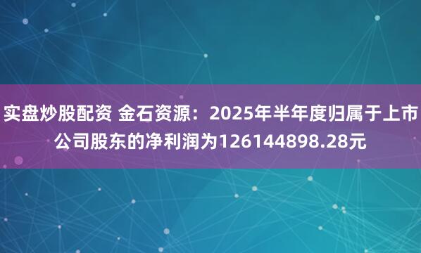 实盘炒股配资 金石资源：2025年半年度归属于上市公司股东的净利润为126144898.28元