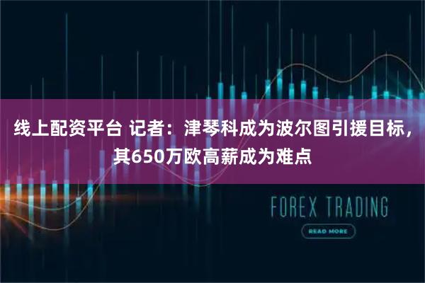 线上配资平台 记者：津琴科成为波尔图引援目标，其650万欧高薪成为难点