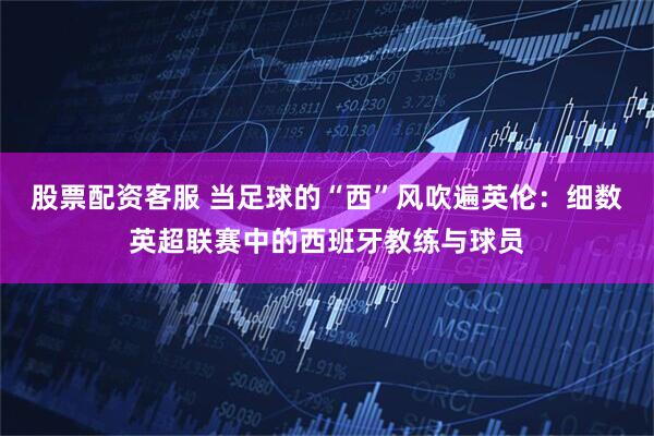 股票配资客服 当足球的“西”风吹遍英伦：细数英超联赛中的西班牙教练与球员