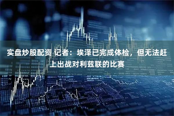 实盘炒股配资 记者：埃泽已完成体检，但无法赶上出战对利兹联的比赛