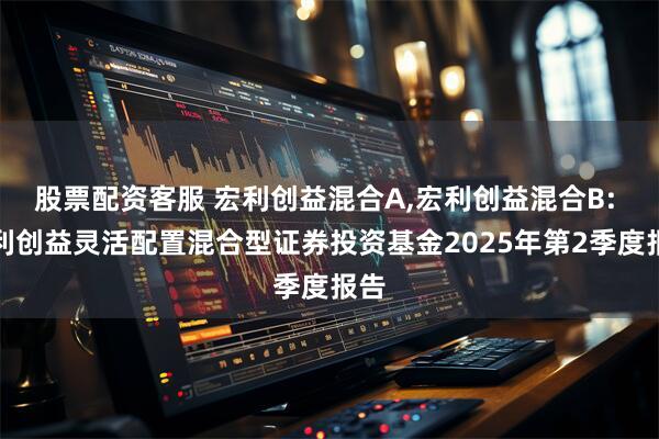 股票配资客服 宏利创益混合A,宏利创益混合B: 宏利创益灵活配置混合型证券投资基金2025年第2季度报告