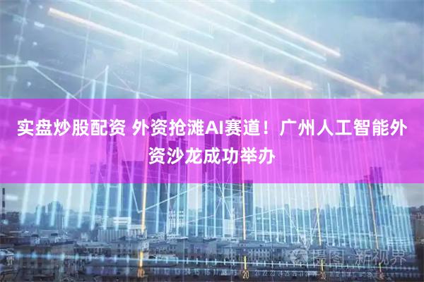 实盘炒股配资 外资抢滩AI赛道！广州人工智能外资沙龙成功举办