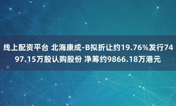 线上配资平台 北海康成-B拟折让约19.76%发行7497.15万股认购股份 净筹约9866.18万港元
