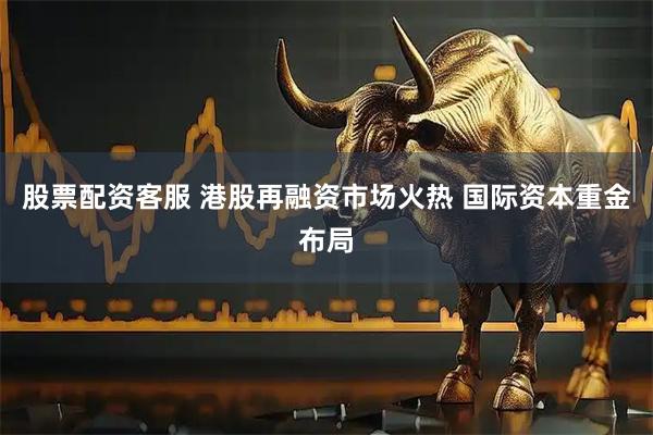 股票配资客服 港股再融资市场火热 国际资本重金布局
