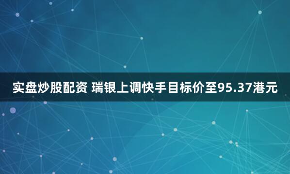 实盘炒股配资 瑞银上调快手目标价至95.37港元