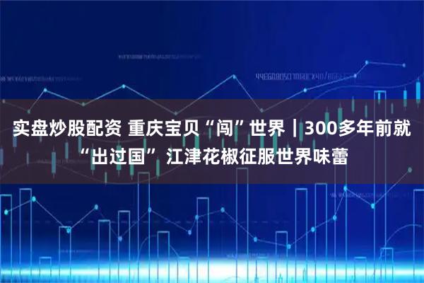 实盘炒股配资 重庆宝贝“闯”世界｜300多年前就“出过国” 江津花椒征服世界味蕾