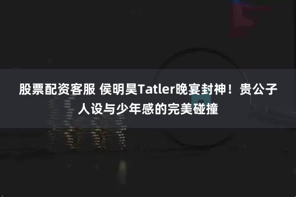 股票配资客服 侯明昊Tatler晚宴封神！贵公子人设与少年感的完美碰撞
