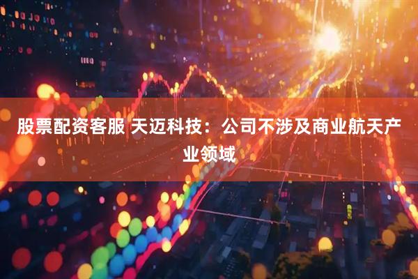 股票配资客服 天迈科技：公司不涉及商业航天产业领域