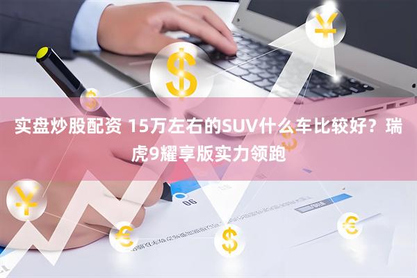 实盘炒股配资 15万左右的SUV什么车比较好？瑞虎9耀享版实力领跑