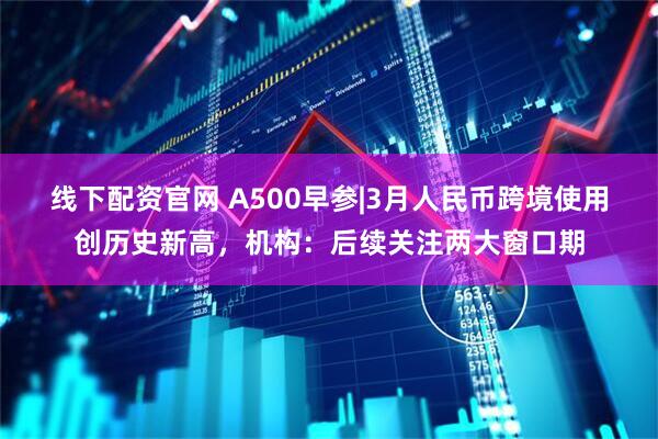 线下配资官网 A500早参|3月人民币跨境使用创历史新高，机构：后续关注两大窗口期