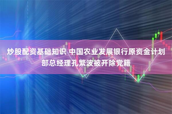 炒股配资基础知识 中国农业发展银行原资金计划部总经理孔繁波被开除党籍