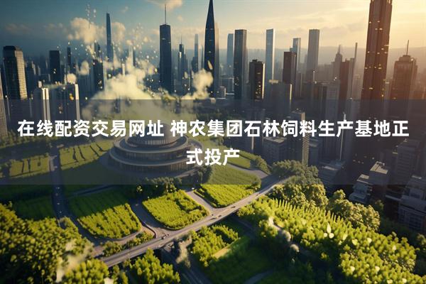 在线配资交易网址 神农集团石林饲料生产基地正式投产