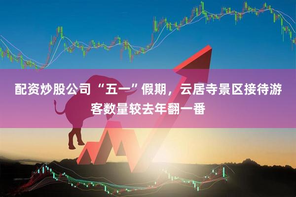 配资炒股公司 “五一”假期，云居寺景区接待游客数量较去年翻一番