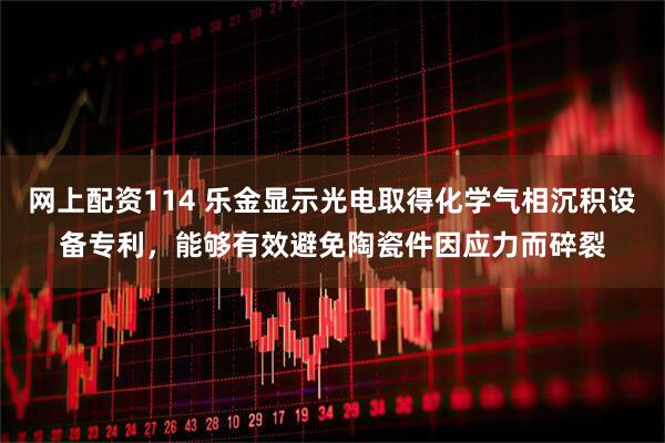 网上配资114 乐金显示光电取得化学气相沉积设备专利，能够有效避免陶瓷件因应力而碎裂