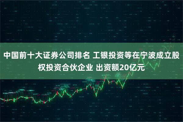 中国前十大证券公司排名 工银投资等在宁波成立股权投资合伙企业 出资额20亿元