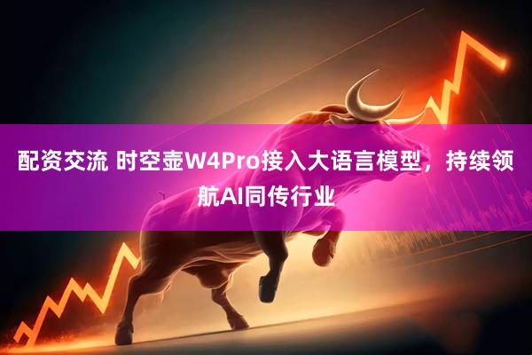 配资交流 时空壶W4Pro接入大语言模型，持续领航AI同传行业