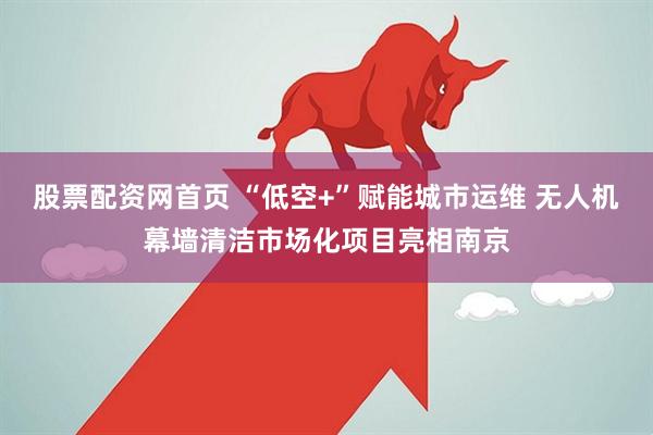 股票配资网首页 “低空+”赋能城市运维 无人机幕墙清洁市场化项目亮相南京