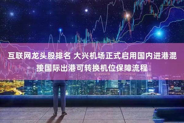 互联网龙头股排名 大兴机场正式启用国内进港混接国际出港可转换机位保障流程