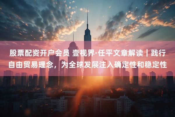 股票配资开户会员 壹视界·任平文章解读｜践行自由贸易理念，为全球发展注入确定性和稳定性
