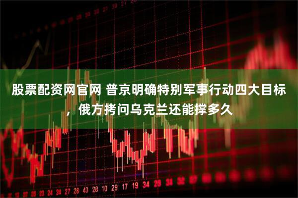 股票配资网官网 普京明确特别军事行动四大目标，俄方拷问乌克兰还能撑多久