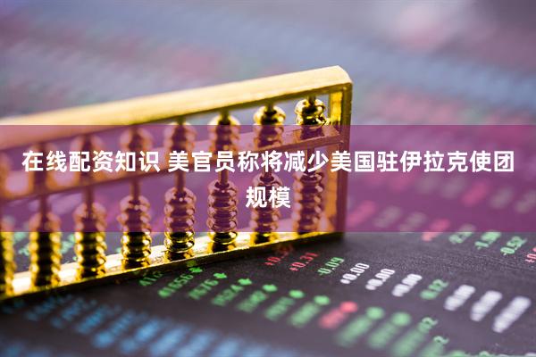 在线配资知识 美官员称将减少美国驻伊拉克使团规模