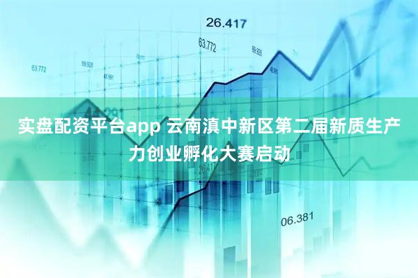 实盘配资平台app 云南滇中新区第二届新质生产力创业孵化大赛启动