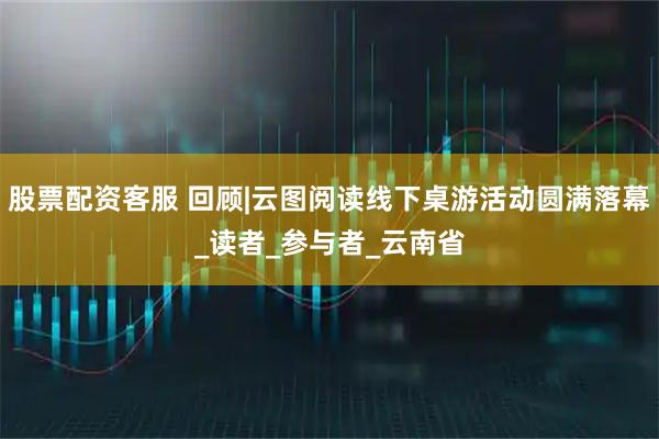 股票配资客服 回顾|云图阅读线下桌游活动圆满落幕_读者_参与者_云南省