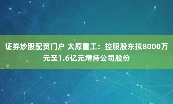证券炒股配资门户 太原重工：控股股东拟8000万元至1.6亿元增持公司股份