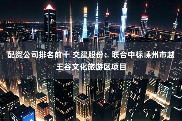 配资公司排名前十 交建股份：联合中标嵊州市越王谷文化旅游区项目
