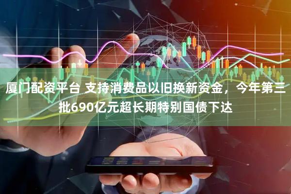 厦门配资平台 支持消费品以旧换新资金，今年第三批690亿元超长期特别国债下达