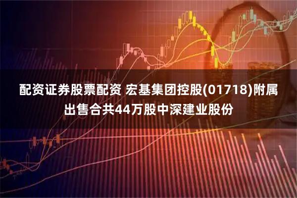 配资证券股票配资 宏基集团控股(01718)附属出售合共44万股中深建业股份