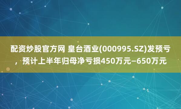 配资炒股官方网 皇台酒业(000995.SZ)发预亏，预计上半年归母净亏损450万元—650万元