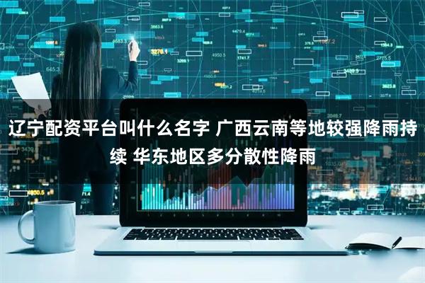 辽宁配资平台叫什么名字 广西云南等地较强降雨持续 华东地区多分散性降雨