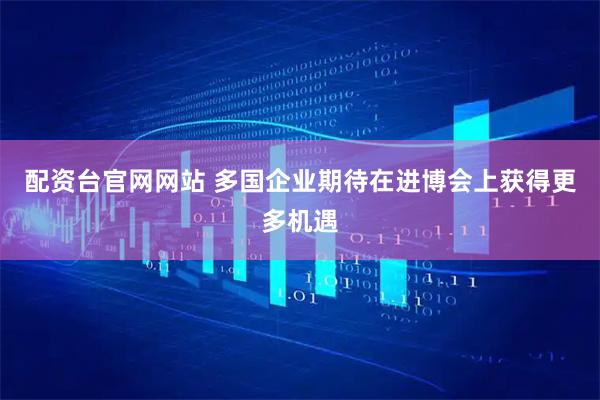 配资台官网网站 多国企业期待在进博会上获得更多机遇