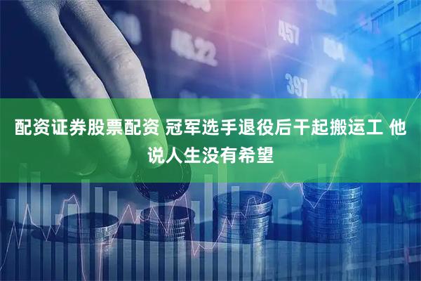 配资证券股票配资 冠军选手退役后干起搬运工 他说人生没有希望