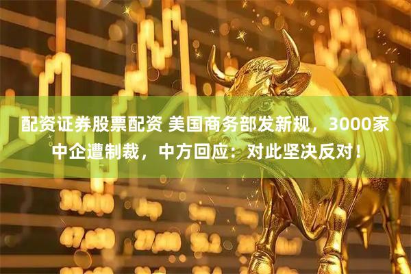 配资证券股票配资 美国商务部发新规，3000家中企遭制裁，中方回应：对此坚决反对！