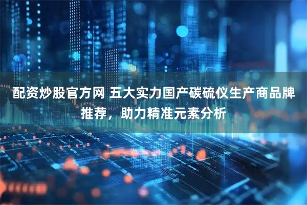配资炒股官方网 五大实力国产碳硫仪生产商品牌推荐，助力精准元素分析
