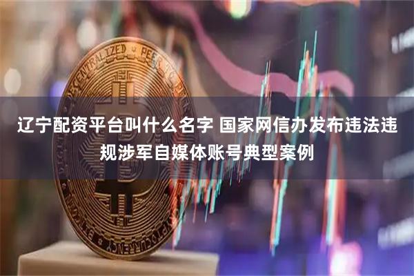 辽宁配资平台叫什么名字 国家网信办发布违法违规涉军自媒体账号典型案例
