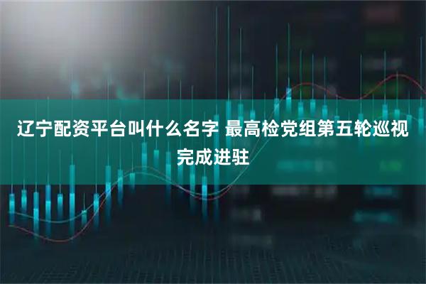 辽宁配资平台叫什么名字 最高检党组第五轮巡视完成进驻