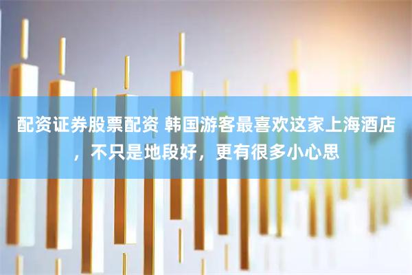 配资证券股票配资 韩国游客最喜欢这家上海酒店，不只是地段好，更有很多小心思