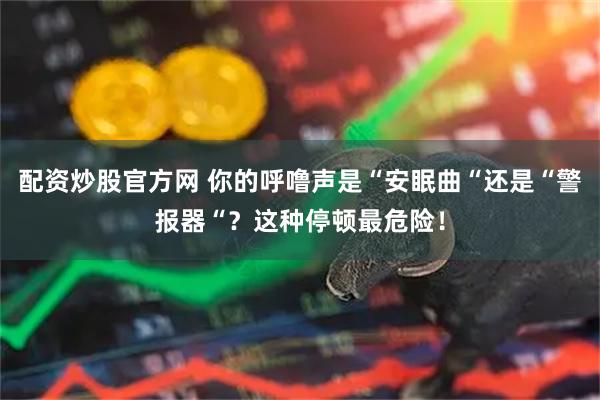配资炒股官方网 你的呼噜声是“安眠曲“还是“警报器“？这种停顿最危险！