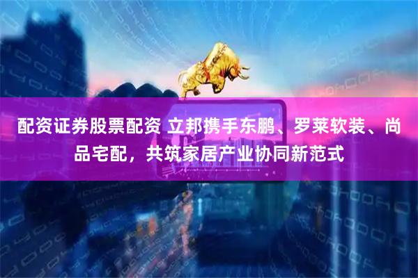 配资证券股票配资 立邦携手东鹏、罗莱软装、尚品宅配，共筑家居产业协同新范式