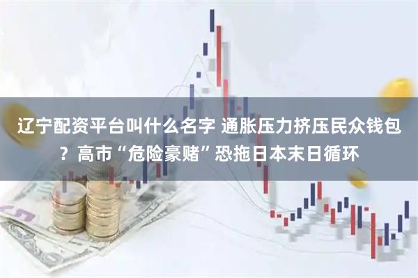辽宁配资平台叫什么名字 通胀压力挤压民众钱包？高市“危险豪赌”恐拖日本末日循环