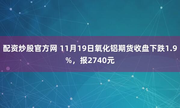 配资炒股官方网 11月19日氧化铝期货收盘下跌1.9%，报2740元