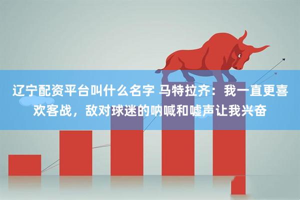 辽宁配资平台叫什么名字 马特拉齐：我一直更喜欢客战，敌对球迷的呐喊和嘘声让我兴奋
