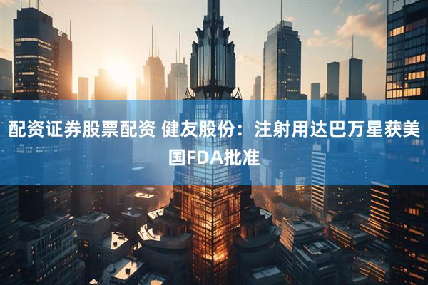 配资证券股票配资 健友股份：注射用达巴万星获美国FDA批准