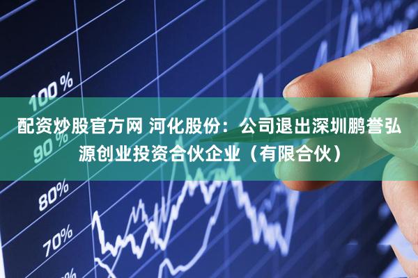 配资炒股官方网 河化股份：公司退出深圳鹏誉弘源创业投资合伙企业（有限合伙）