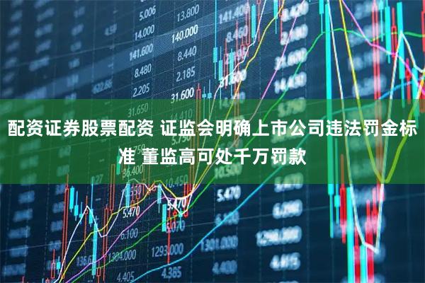 配资证券股票配资 证监会明确上市公司违法罚金标准 董监高可处千万罚款