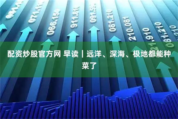 配资炒股官方网 早读｜远洋、深海、极地都能种菜了