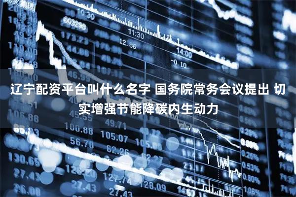 辽宁配资平台叫什么名字 国务院常务会议提出 切实增强节能降碳内生动力